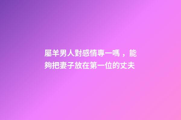 屬羊男人對感情專一嗎，能夠把妻子放在第一位的丈夫